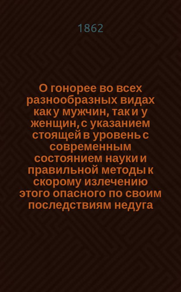 О гонорее во всех разнообразных видах как у мужчин, так и у женщин, с указанием стоящей в уровень с современным состоянием науки и правильной методы к скорому излечению этого опасного по своим последствиям недуга : Пер. с нем