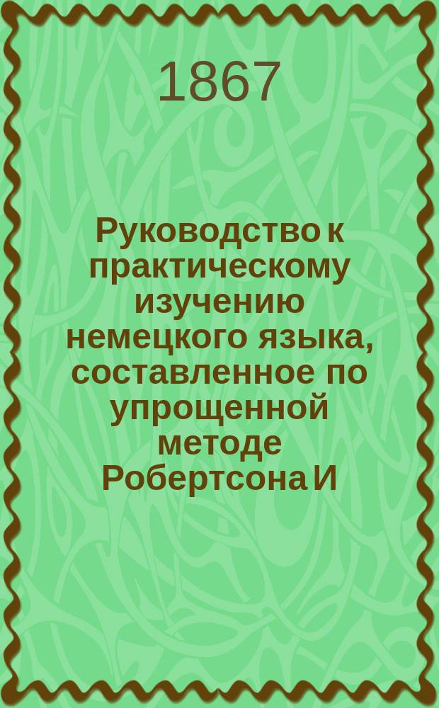 Руководство к практическому изучению немецкого языка, составленное по упрощенной методе Робертсона И. Фидлером, учителем немецкого языка при Лазаревском институте восточных языков : Курс 1