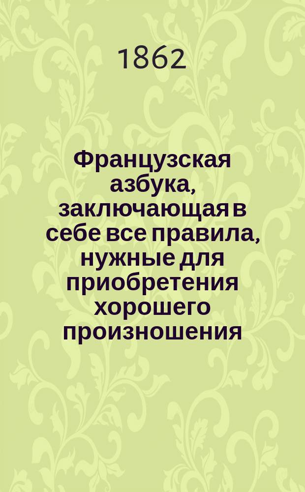 Французская азбука, заключающая в себе все правила, нужные для приобретения хорошего произношения, и разные упражнения для скорейшего обучения сему языку, с прибавлением словаря употребительнейших слов