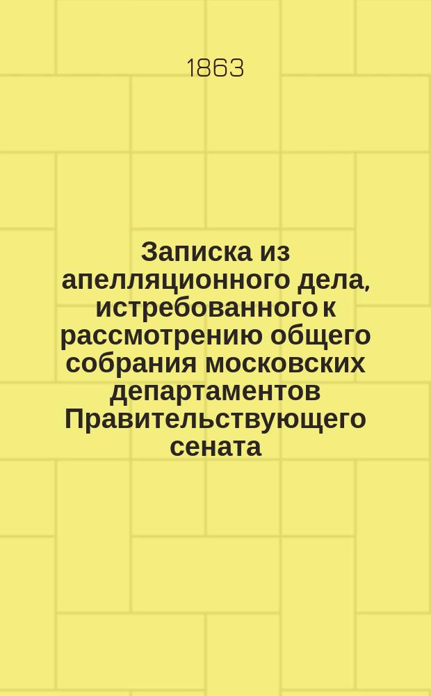 Записка из апелляционного дела, истребованного к рассмотрению общего собрания московских департаментов Правительствующего сената, по высочайшему повелению, состоящемуся на представление Комисcии прошений, вследствие всеподданнейшей жалобы старшины Московского купеческого общества Федора Резанова на решение 7-го Департамента Сената по спору означенного Общества с наследниками почетного гражданина Хлебникова об имении сего последнего