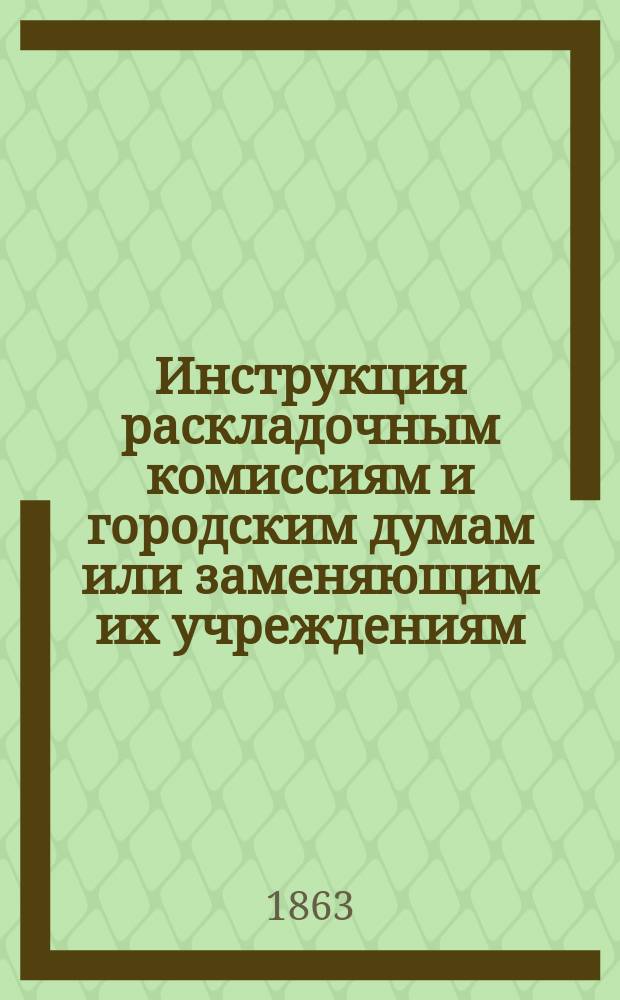 Инструкция раскладочным комиссиям и городским думам или заменяющим их учреждениям, о раскладке налога с недвижимых имуществ в городах, посадах и поселках на вторую половину 1863 года : Утв. министром финансов