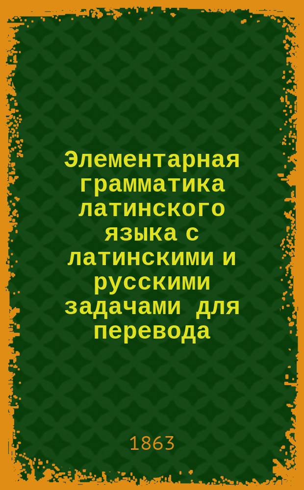 Элементарная грамматика латинского языка с латинскими и русскими задачами для перевода, с латинской хрестоматией, латинско-русским и русско-латинским словарями, с прибавлениями о метрике, о сокращениях имен и слов... и т. д. : Для гимназ. курсов