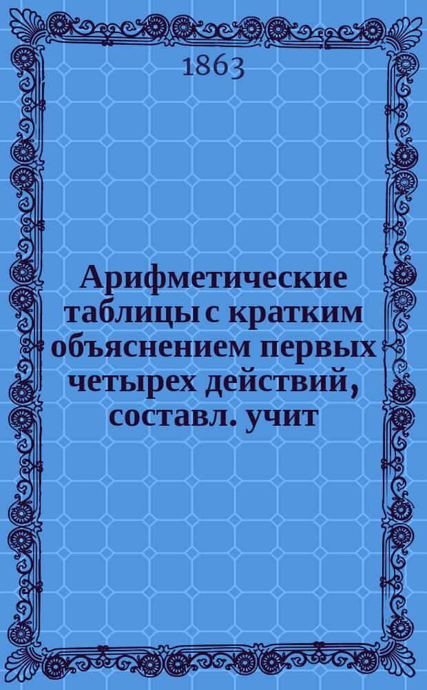 Арифметические таблицы с кратким объяснением первых четырех действий, составл. учит. Ф. Кеттерлингом