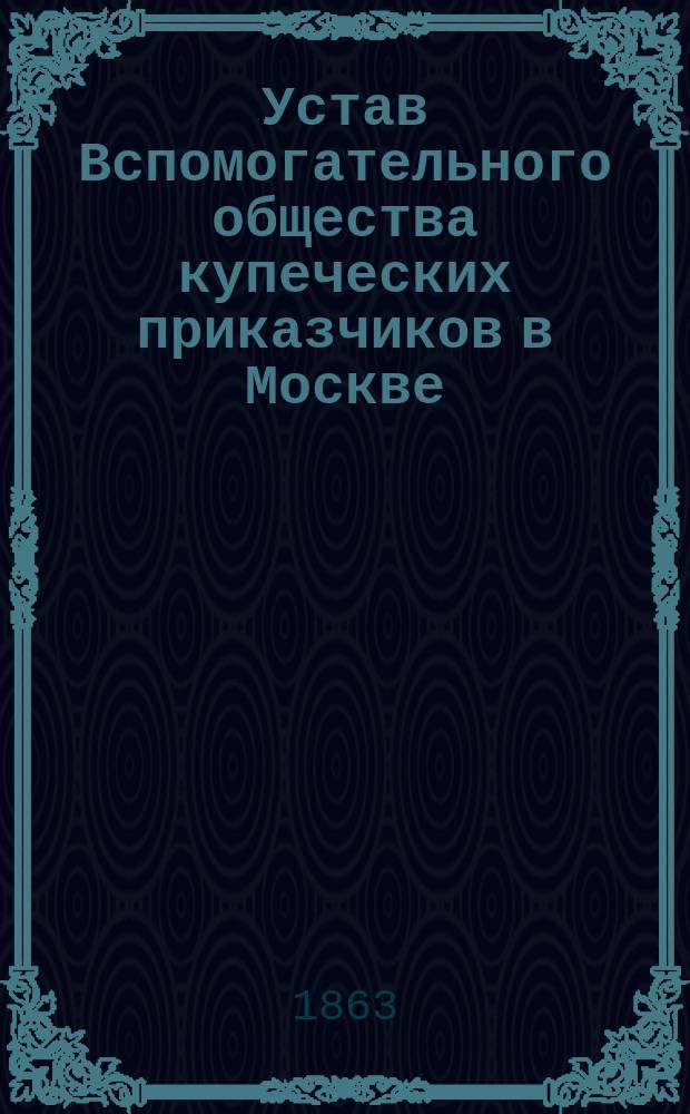 Устав Вспомогательного общества купеческих приказчиков в Москве : Утв.... 9 янв. 1863 г