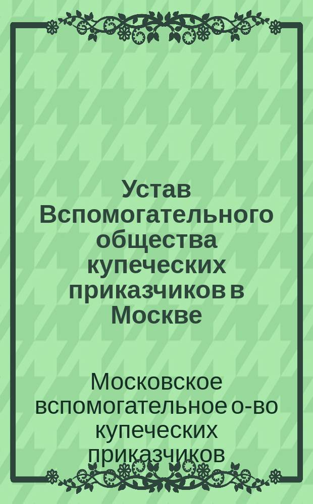 Устав Вспомогательного общества купеческих приказчиков в Москве : Утв. 21 июля 1885 г.
