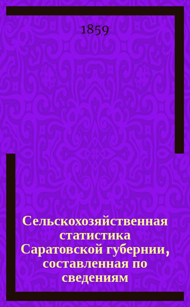 Сельскохозяйственная статистика Саратовской губернии, составленная по сведениям, собранным Саратовскою комиссией для уравнения денежных сборов с государственных крестьян