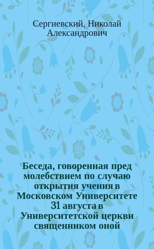 Беседа, говоренная пред молебствием по случаю открытия учения в Московском Университете 31 августа в Университетской церкви священником оной, профессором богословия Н.А. Сергиевским