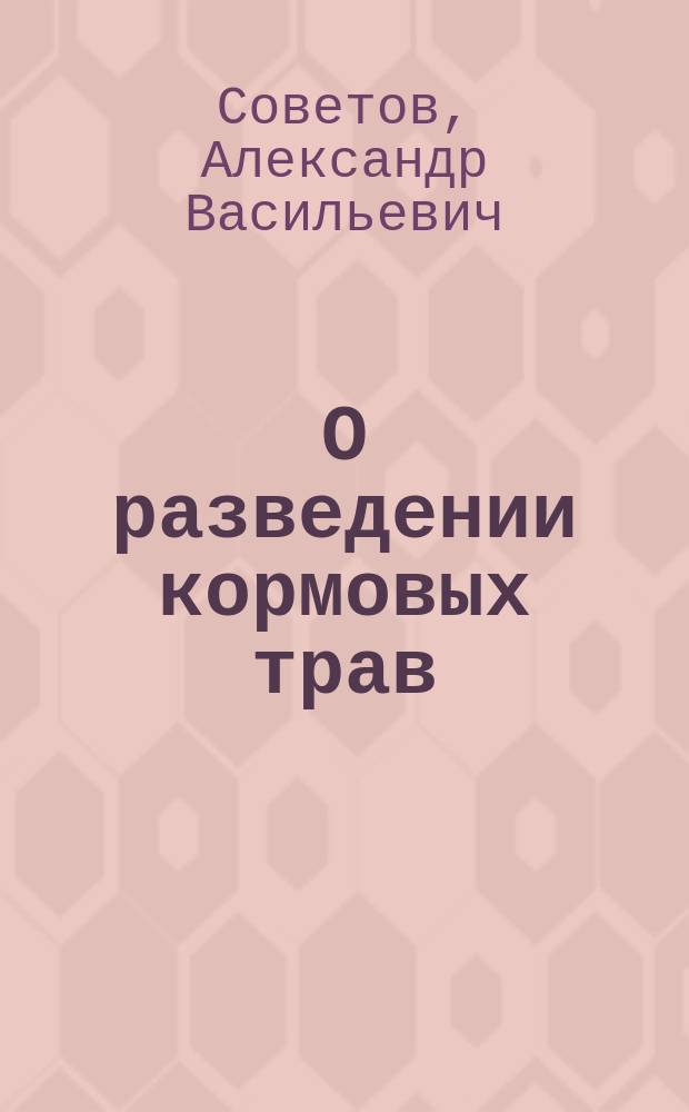 О разведении кормовых трав : Рассуждение, написанное для получения степ. магистра сел. хоз-ва и лесоводства агр. А. Советовым