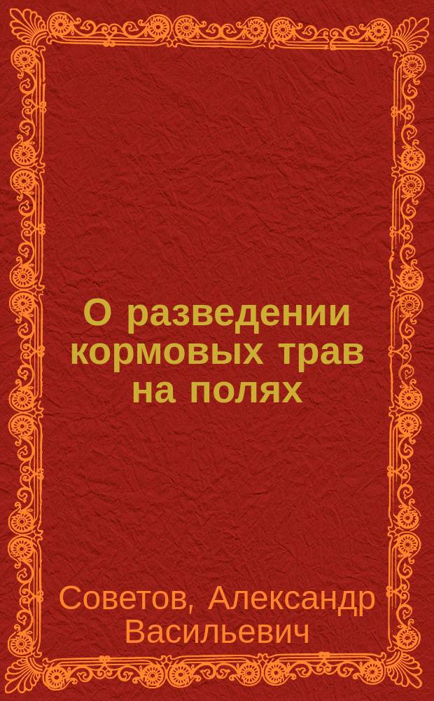 О разведении кормовых трав на полях : Рассуждение, написанное для получения степ. магистра сел. хоз-ва и лесоводства агр. А. Советовым