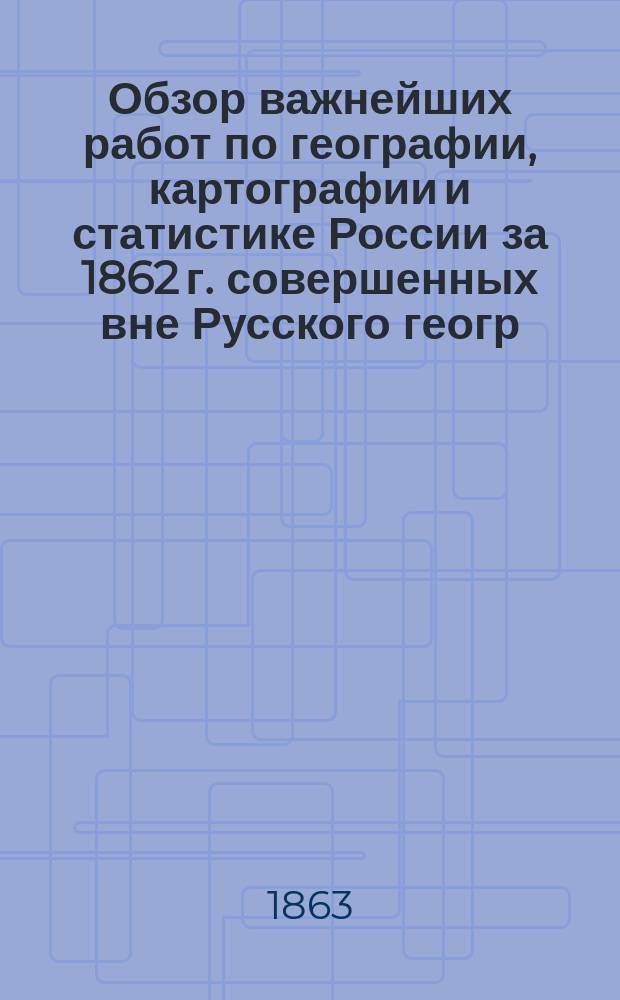 Обзор важнейших работ по географии, картографии и статистике России за 1862 г. [совершенных вне Русского геогр. о-ва]