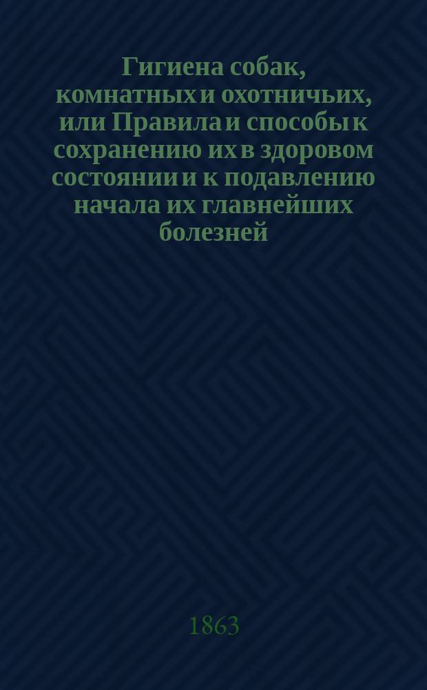 Гигиена собак, комнатных и охотничьих, или Правила и способы к сохранению их в здоровом состоянии и к подавлению начала их главнейших болезней : С очерками: признаков, по которым можно признавать в них бешенство, и правил дрессирования легавой-птичьей собаки
