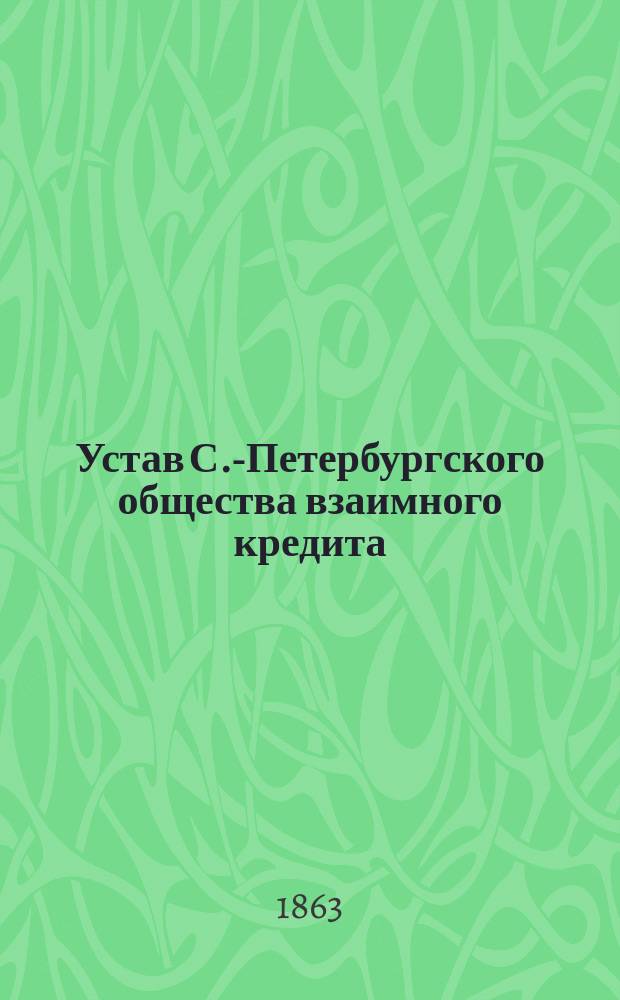 Устав С.-Петербургского общества взаимного кредита : Утв. 9 апр. 1863 г