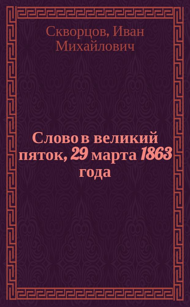 Слово в великий пяток, 29 марта 1863 года : Произнесено в Киево-Софийском соборе кафедральным прот. Иоанном Скворцовым