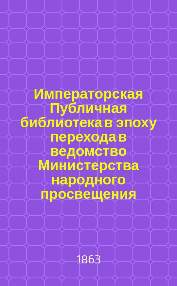 Императорская Публичная библиотека в эпоху перехода в ведомство Министерства народного просвещения : (Краткий очерк ее прошедшего и настоящего)