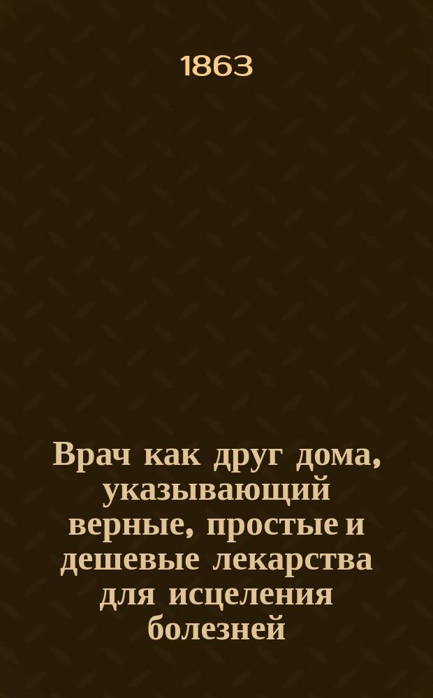 Врач как друг дома, указывающий верные, простые и дешевые лекарства для исцеления болезней, свойственных каждому возрасту и обоему полу, без пособия доктора и аптеки... : В 12 ч