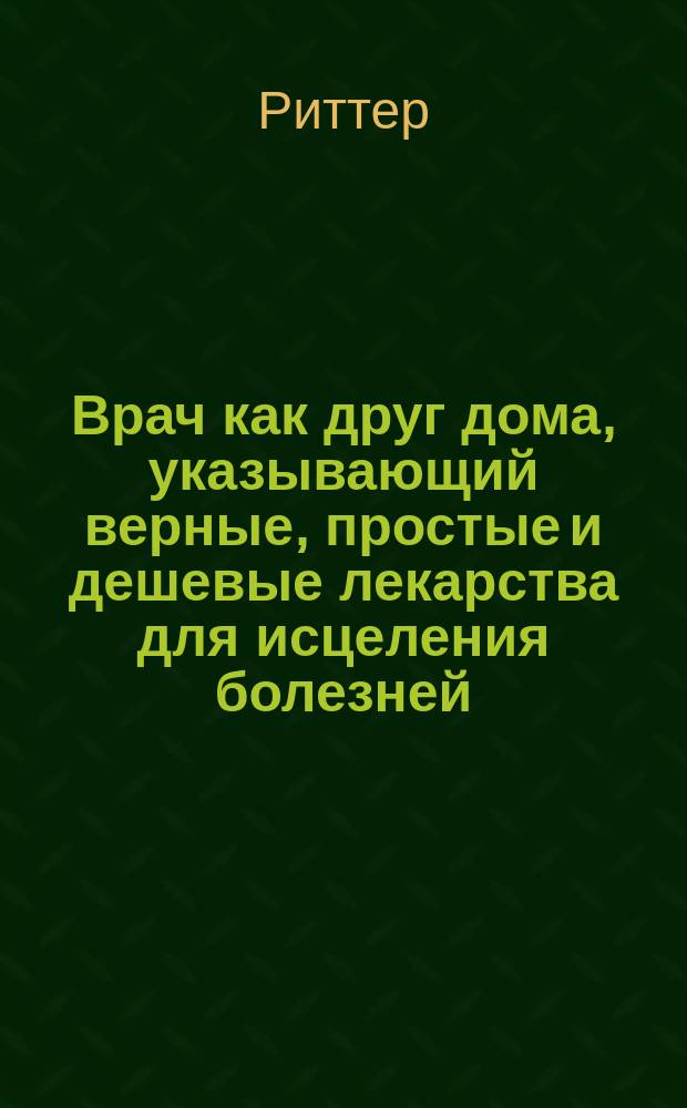 Врач как друг дома, указывающий верные, простые и дешевые лекарства для исцеления болезней, свойственных каждому возрасту и обоему полу, без пособия доктора и аптеки... : В 12 ч
