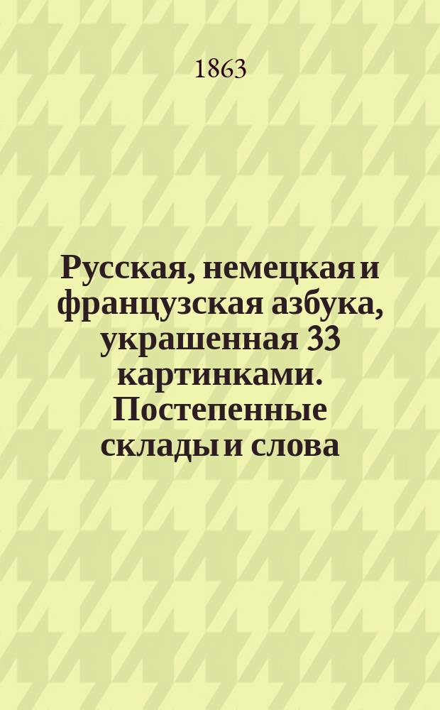 Русская, немецкая и французская азбука, украшенная 33 картинками. Постепенные склады и слова. Объяснения четырех правил арифметики с таблицами. Некоторые понятия. Прописи : (Постепенность показана цифрами)