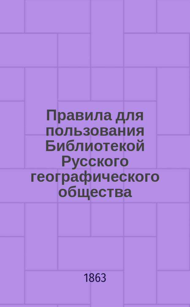 Правила для пользования Библиотекой Русского географического общества : [Утв. 11 февр. 1863 г. Отд. 2 : Общая география