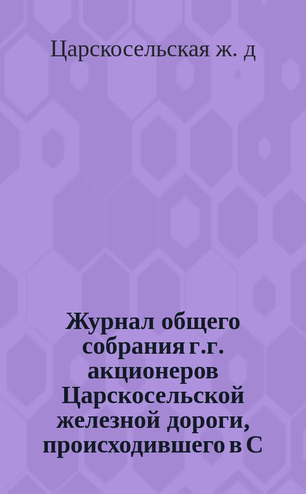 Журнал общего собрания г.г. акционеров Царскосельской железной дороги, происходившего в С.-Петербурге 2-го апреля 1863 года; отчет Комиссии, избранной в том собрании о последствиях ревизии дел Общества и заключение Комиссии по записке, читанной в общем собрании г. акционером Леманом и объяснению по оной Правления Общества