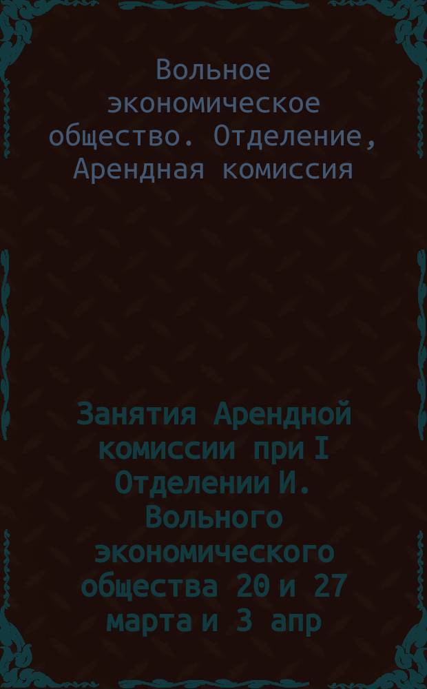 Занятия Арендной комиссии при I Отделении И. Вольного экономического общества 20 и 27 марта и 3 апр. 1864 г. в С.-Петербурге: Контракт на арендное содержание имения в полном составе; Проект контракта на подстоличный участок