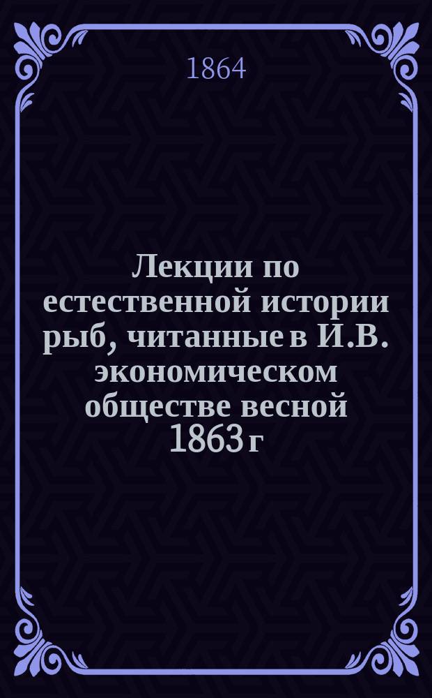 Лекции по естественной истории рыб, читанные в И.В. экономическом обществе весной 1863 г.