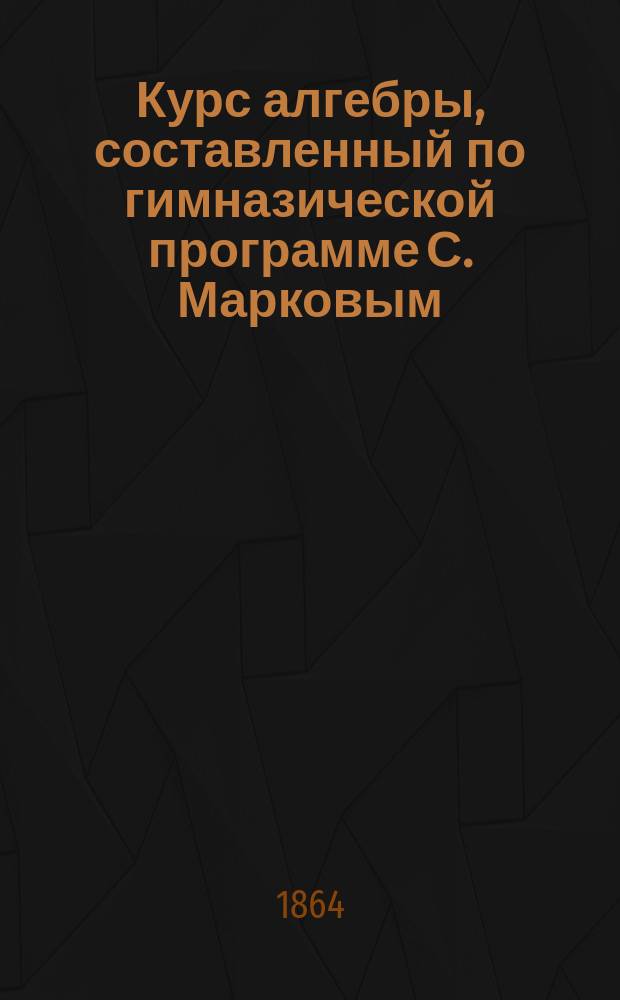 Курс алгебры, составленный по гимназической программе С. Марковым : В 4 вып. Вып. [1]-4. [Вып. 1 : Курс 3-го класса]