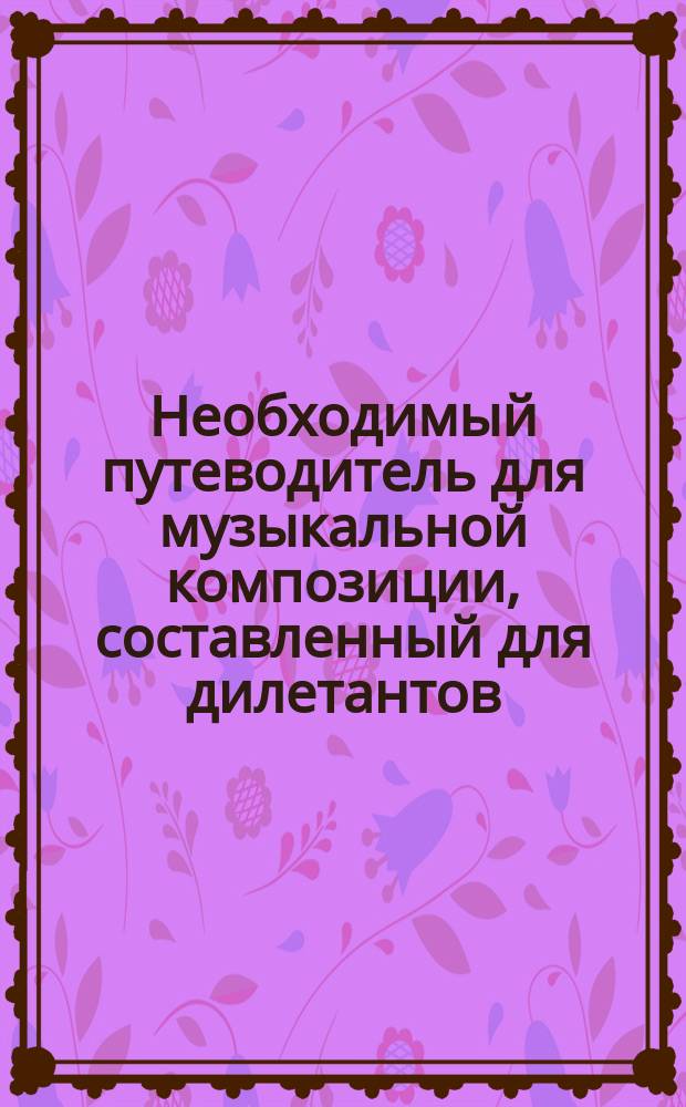 Необходимый путеводитель для музыкальной композиции, составленный для дилетантов, желающих изучить искусство музыкального творчества без помощи учителя