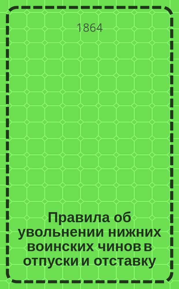 Правила об увольнении нижних воинских чинов в отпуски и отставку : Утв. воен. министром 28 сент. 1864 г