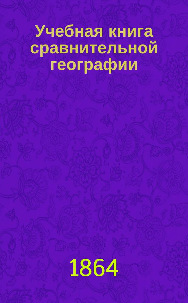 Учебная книга сравнительной географии : Курс низших учеб. заведений. [1] : Общие сведения из географии математической, физической и политической
