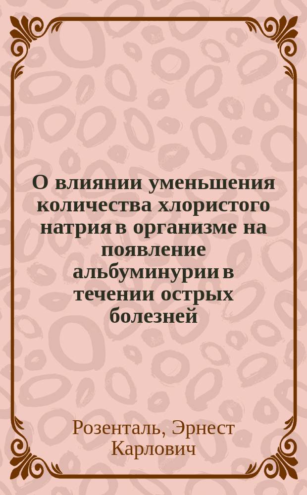 О влиянии уменьшения количества хлористого натрия в организме на появление альбуминурии в течении острых болезней : Дис. на степ. д-ра мед. лекаря Эрнеста Розенталя