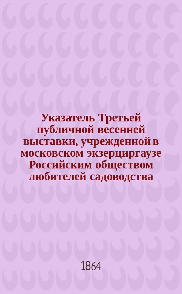 Указатель Третьей публичной весенней выставки, учрежденной в московском экзерциргаузе Российским обществом любителей садоводства : С 18 по 27 апр. 1864 г