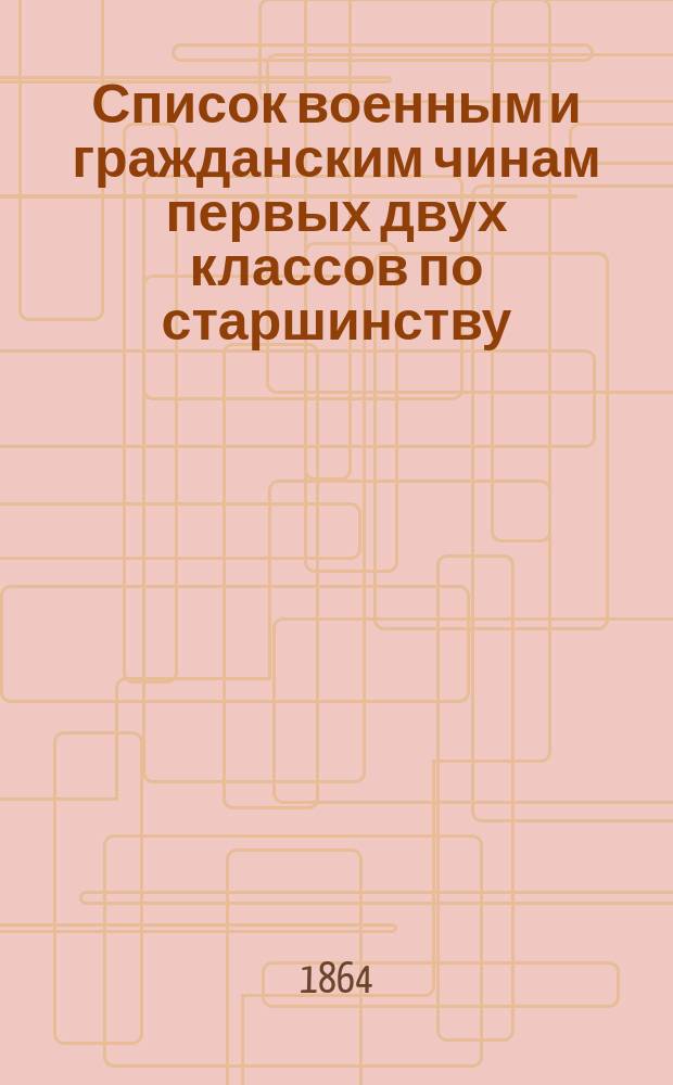 Список военным и гражданским чинам первых двух классов по старшинству : Испр. по дек. 1863 г
