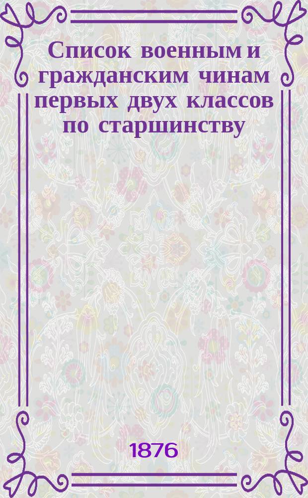 Список военным и гражданским чинам первых двух классов по старшинству : Испр. по 1-е дек. 1876 г