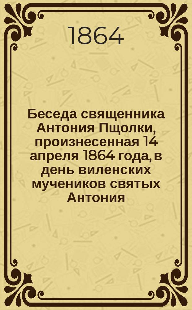 Беседа священника Антония Пщолки, произнесенная 14 апреля 1864 года, в день виленских мучеников святых Антония, Иоанна и Евстафия в церкви Виленского Свято-Духовского монастыря, где почивают нетленные мощи сих святых мучеников