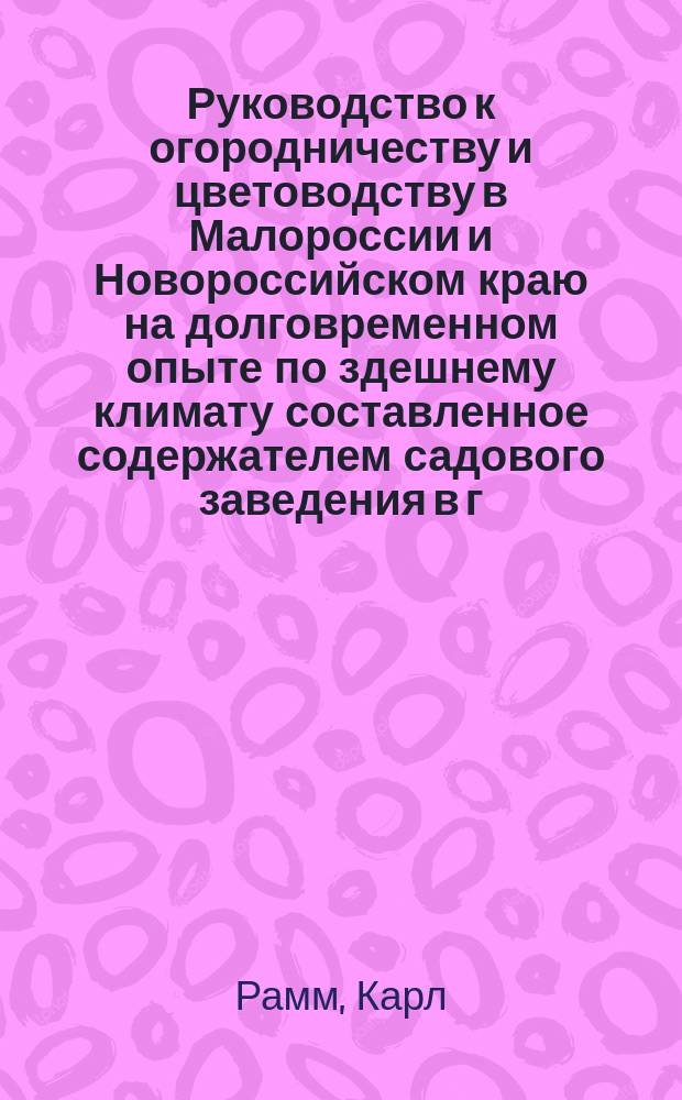 Руководство к огородничеству и цветоводству в Малороссии и Новороссийском краю на долговременном опыте по здешнему климату составленное содержателем садового заведения в г. Кременчуге садовником Карлом Рамм