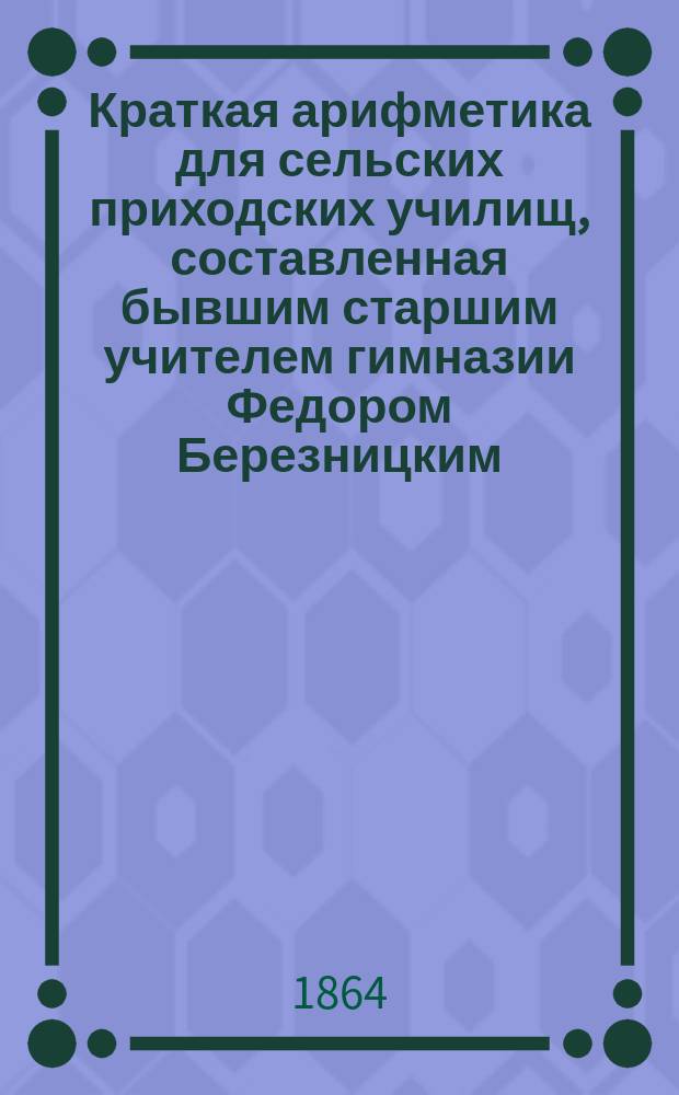 Краткая арифметика для сельских приходских училищ, составленная бывшим старшим учителем гимназии Федором Березницким, 1864-го года марта 17-го дня