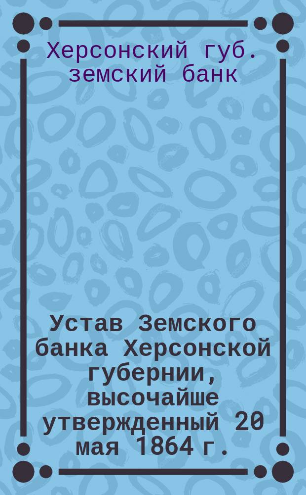 Устав Земского банка Херсонской губернии, высочайше утвержденный 20 мая 1864 г. : С изм. и доп.... : С прил. положений о стипендиях