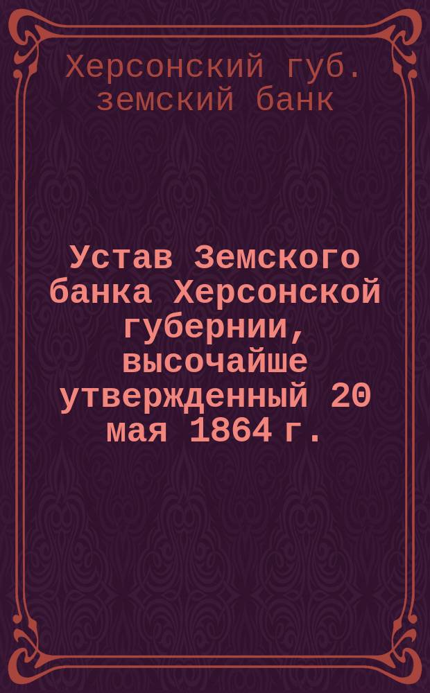 Устав Земского банка Херсонской губернии, высочайше утвержденный 20 мая 1864 г. : С изм. и доп...