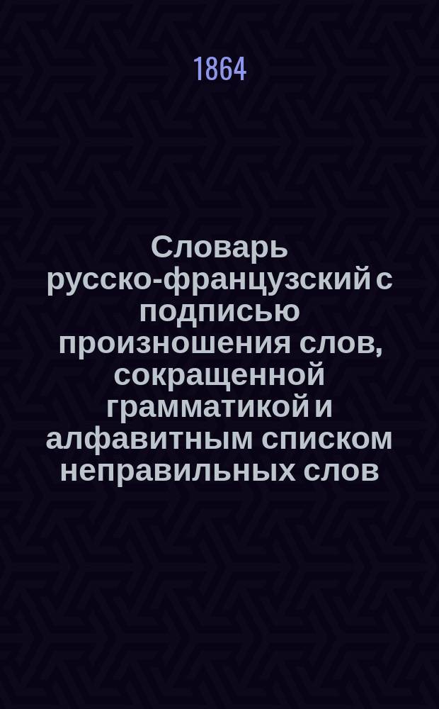 Словарь русско-французский с подписью произношения слов, сокращенной грамматикой и алфавитным списком неправильных слов, или Словарь-самоучитель, по которому каждый грамотный может читать и говорить по-французски : Наст. книжка для путешественников и учащихся