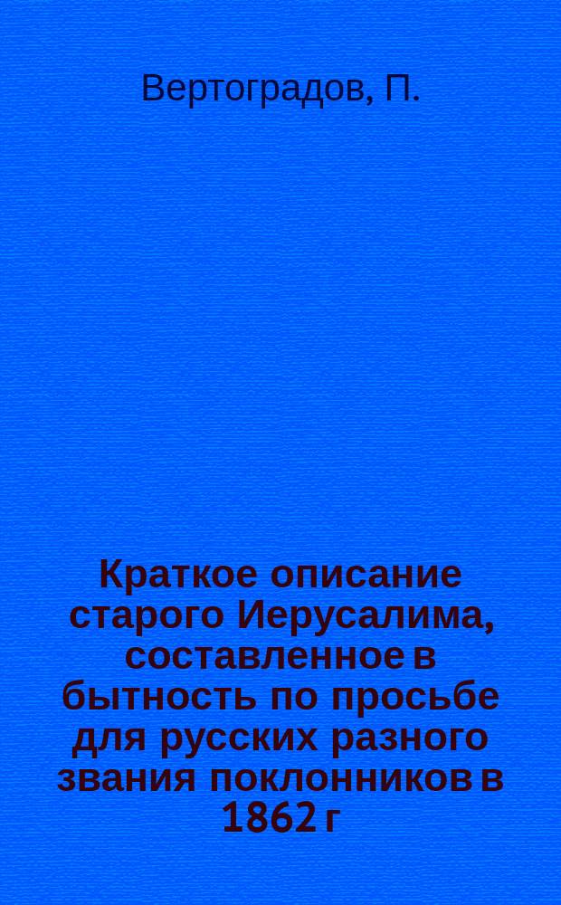 Краткое описание старого Иерусалима, составленное в бытность по просьбе для русских разного звания поклонников в 1862 г.