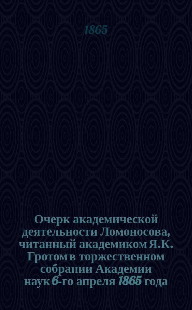 Очерк академической деятельности Ломоносова, читанный академиком Я.К. Гротом в торжественном собрании Академии наук 6-го апреля 1865 года