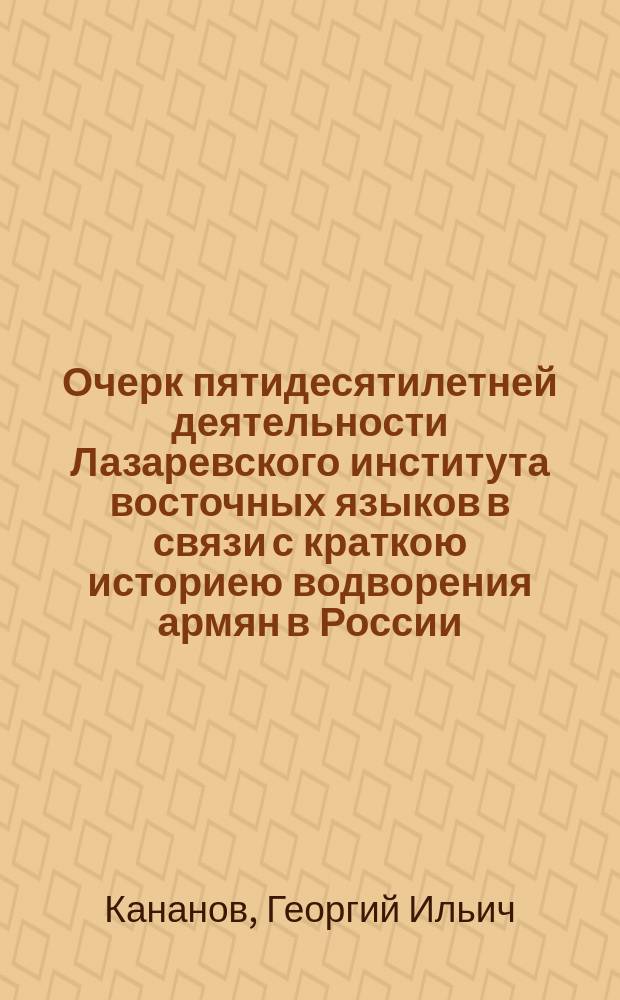 Очерк пятидесятилетней деятельности Лазаревского института восточных языков в связи с краткою историею водворения армян в России : Речь, произнес. по случаю пятидесятилетн. юбилея Лазарев. ин-та инспектором Георгием Канановым. Приложения]