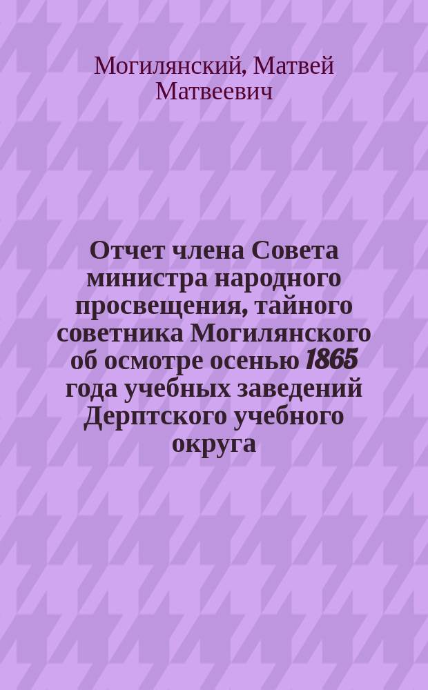 Отчет члена Совета министра народного просвещения, тайного советника Могилянского об осмотре осенью 1865 года учебных заведений Дерптского учебного округа