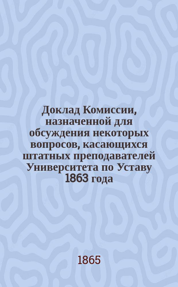 Доклад Комиссии, назначенной для обсуждения некоторых вопросов, касающихся штатных преподавателей Университета по Уставу 1863 года