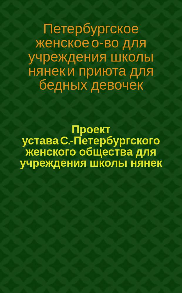 Проект устава С.-Петербургского женского общества для учреждения школы нянек (и сиделок) и приюта для бедных девочек, одержимых неприлипчивыми излечимыми и преимущественно хроническими болезнями