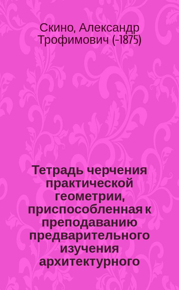 Тетрадь черчения практической геометрии, приспособленная к преподаванию предварительного изучения архитектурного, машинного и перспективного черчения