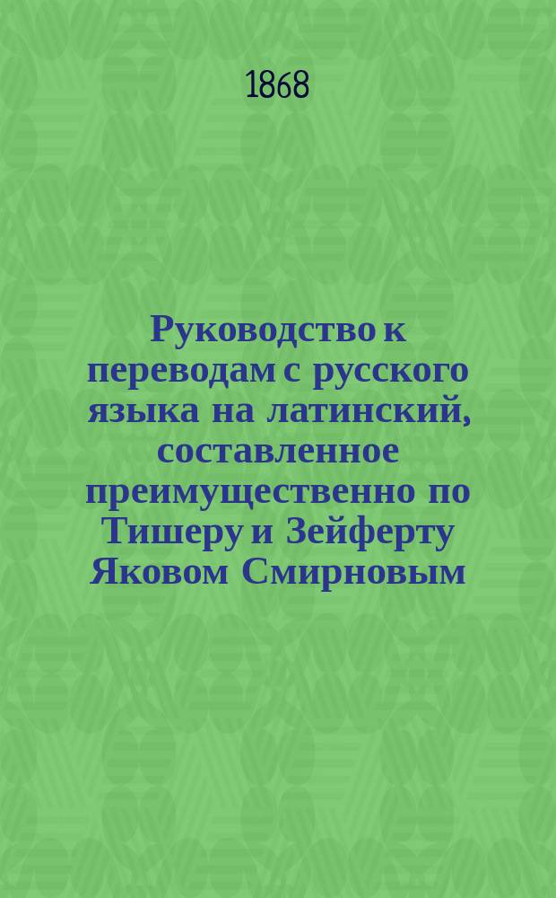 Руководство к переводам с русского языка на латинский, составленное преимущественно по Тишеру и Зейферту Яковом Смирновым