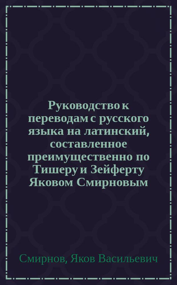 Руководство к переводам с русского языка на латинский, составленное преимущественно по Тишеру и Зейферту Яковом Смирновым