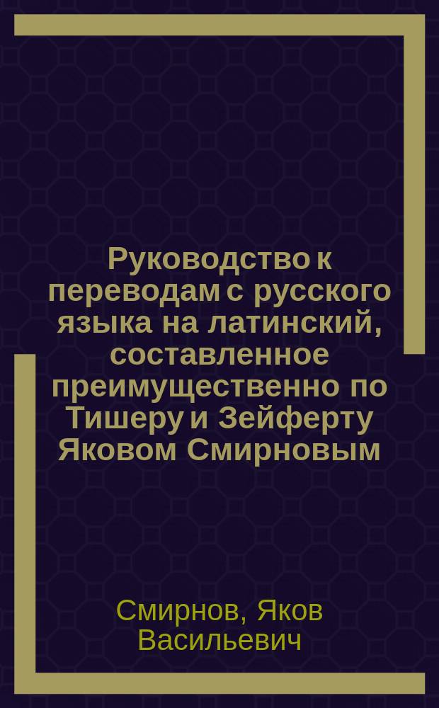 Руководство к переводам с русского языка на латинский, составленное преимущественно по Тишеру и Зейферту Яковом Смирновым