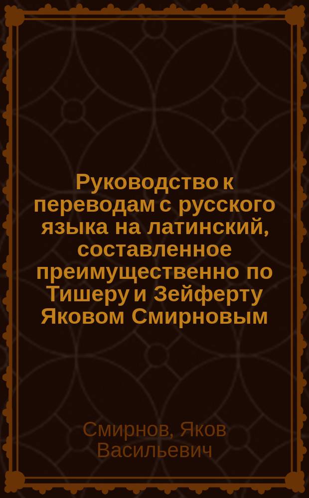 Руководство к переводам с русского языка на латинский, составленное преимущественно по Тишеру и Зейферту Яковом Смирновым
